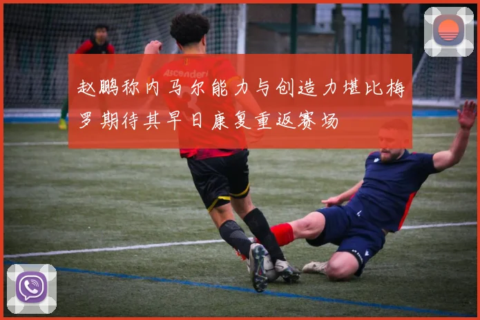 赵鹏称内马尔能力与创造力堪比梅罗期待其早日康复重返赛场