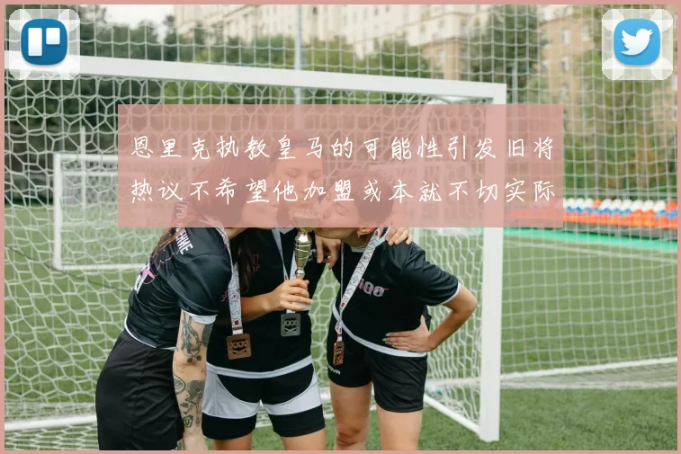 恩里克执教皇马的可能性引发旧将热议不希望他加盟或本就不切实际