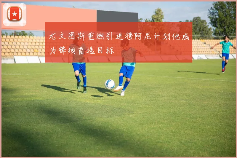 尤文图斯重燃引进穆阿尼计划他成为锋线首选目标