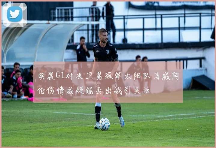 明晨G1对决卫冕冠军太阳队马威阿伦伤情成疑能否出战引关注