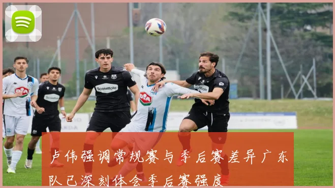 卢伟强调常规赛与季后赛差异广东队已深刻体会季后赛强度