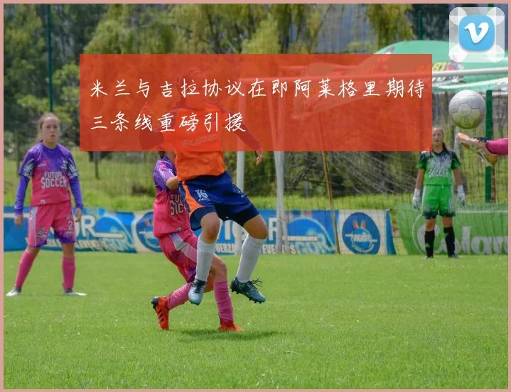 米兰与吉拉协议在即阿莱格里期待三条线重磅引援