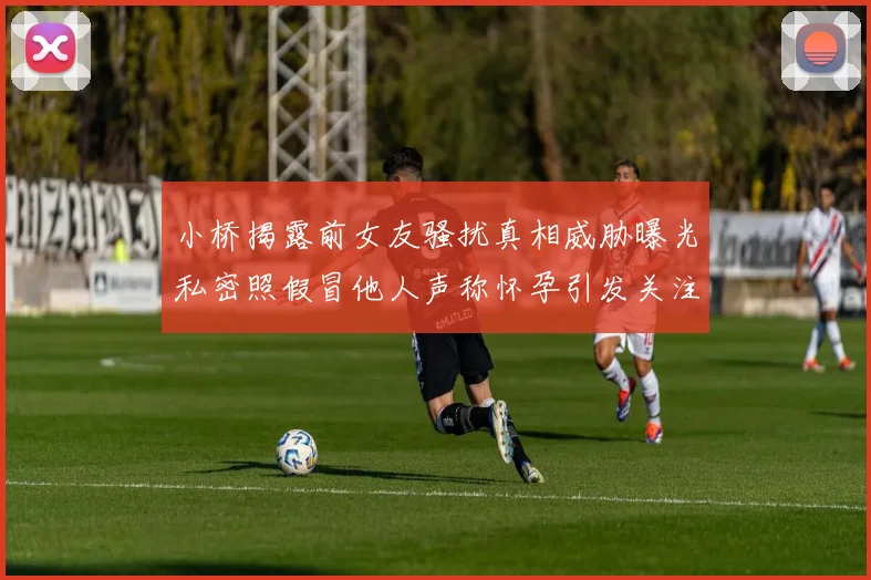 小桥揭露前女友骚扰真相威胁曝光私密照假冒他人声称怀孕引发关注