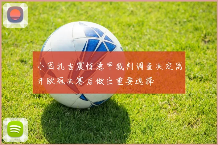 小因扎吉震惊意甲裁判调查决定离开欧冠决赛后做出重要选择