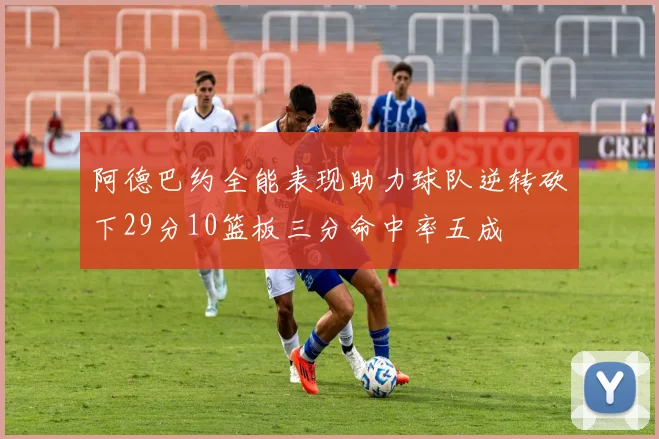 阿德巴约全能表现助力球队逆转砍下29分10篮板三分命中率五成