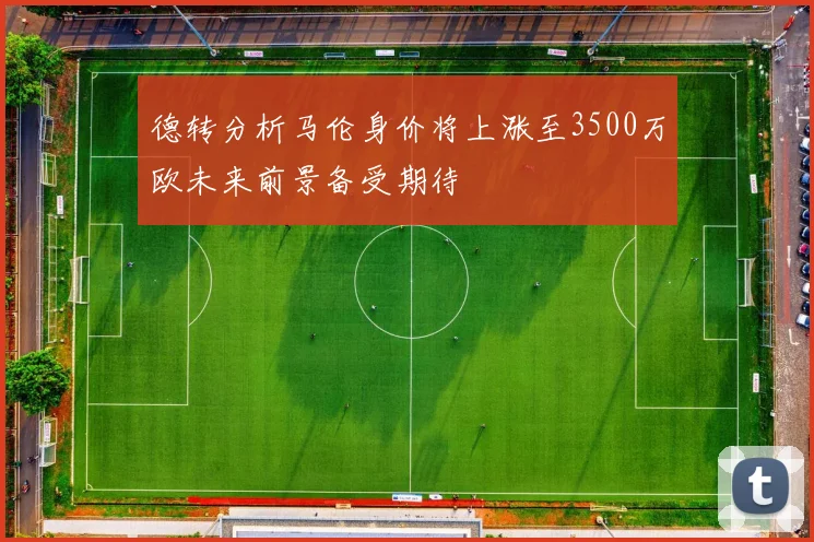 德转分析马伦身价将上涨至3500万欧未来前景备受期待