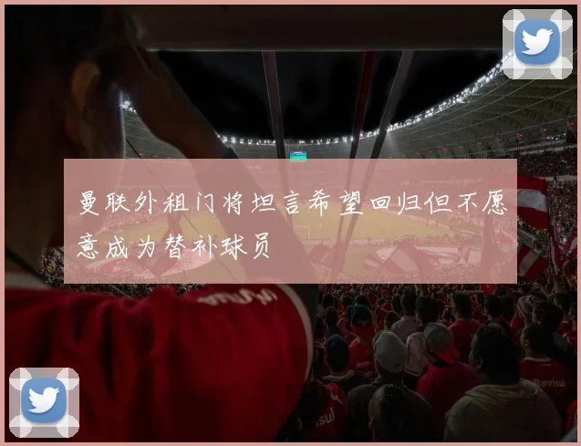 曼联外租门将坦言希望回归但不愿意成为替补球员