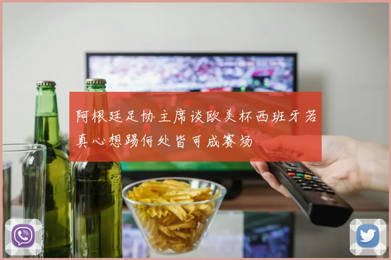 阿根廷足协主席谈欧美杯西班牙若真心想踢何处皆可成赛场