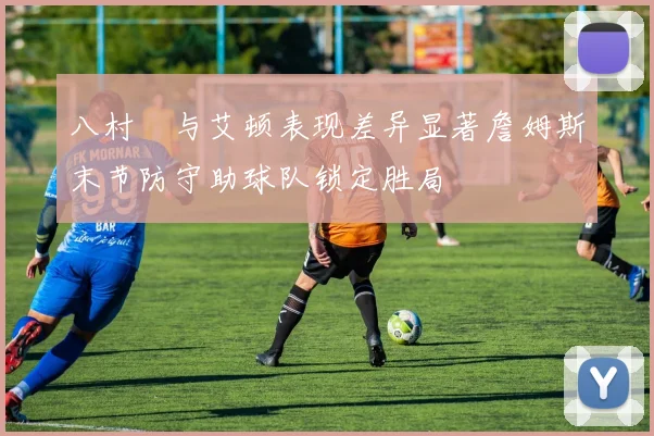 八村塁与艾顿表现差异显著詹姆斯末节防守助球队锁定胜局