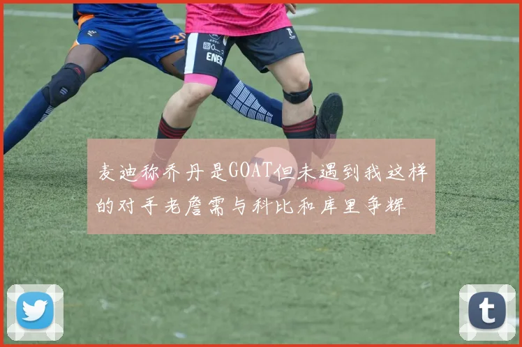 麦迪称乔丹是GOAT但未遇到我这样的对手老詹需与科比和库里争辉