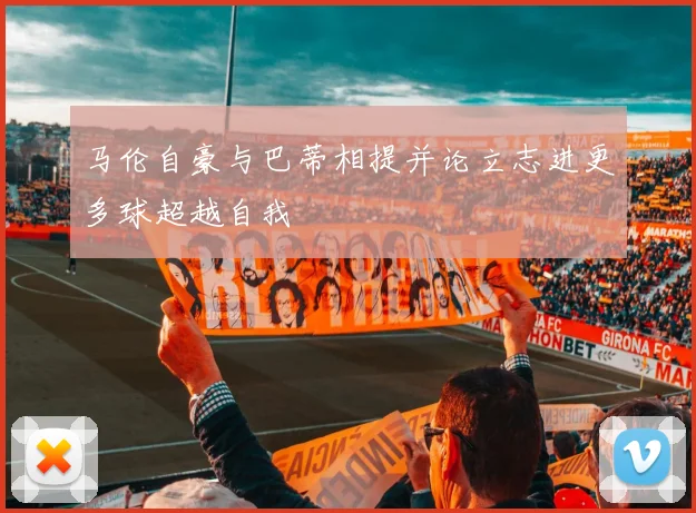 马伦自豪与巴蒂相提并论立志进更多球超越自我
