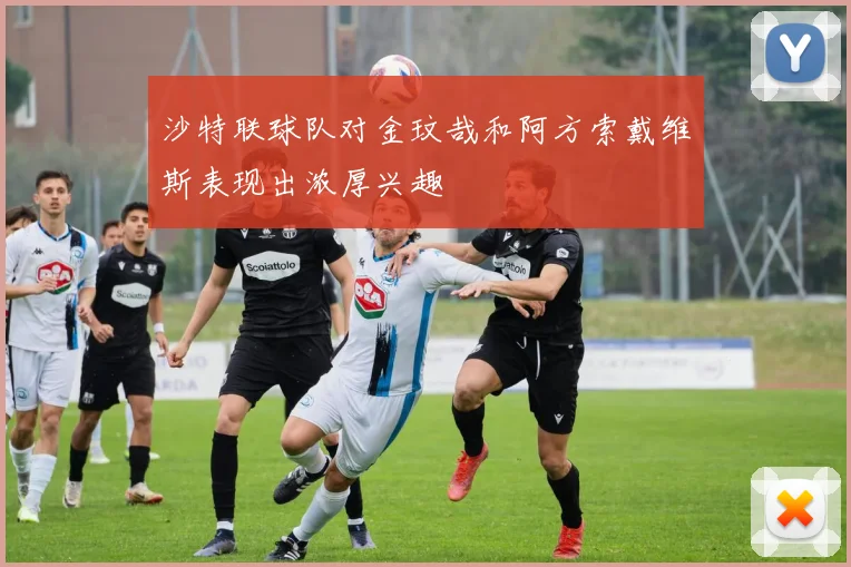 沙特联球队对金玟哉和阿方索戴维斯表现出浓厚兴趣