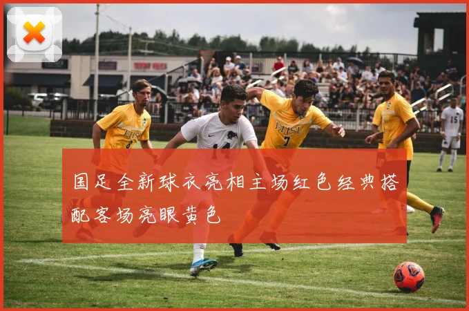 国足全新球衣亮相主场红色经典搭配客场亮眼黄色