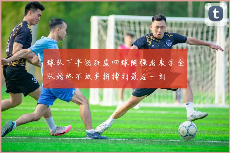 球队下半场狂轰四球陶强龙表示全队始终不放弃拼搏到最后一刻