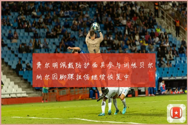 费尔明佩戴防护面具参与训练贝尔纳尔因脚踝扭伤继续恢复中