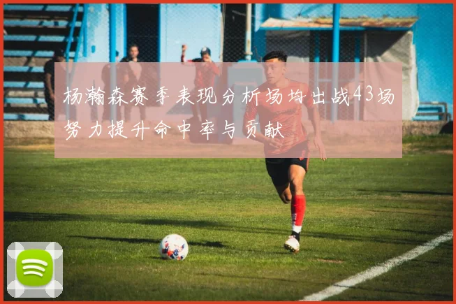 杨瀚森赛季表现分析场均出战43场努力提升命中率与贡献