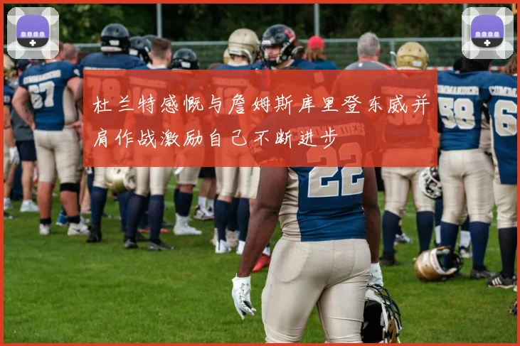 杜兰特感慨与詹姆斯库里登东威并肩作战激励自己不断进步