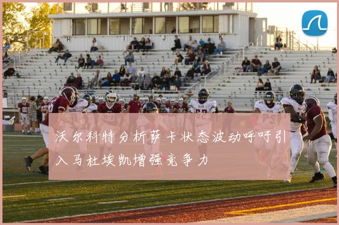 沃尔科特分析萨卡状态波动呼吁引入马杜埃凯增强竞争力