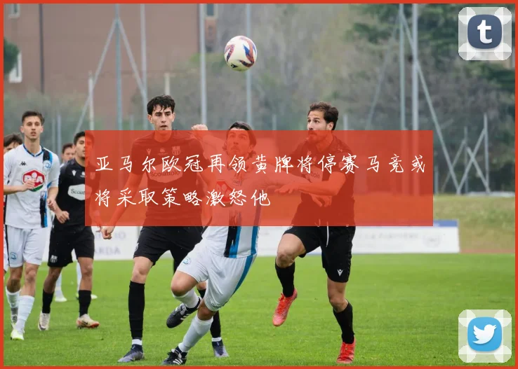 亚马尔欧冠再领黄牌将停赛马竞或将采取策略激怒他