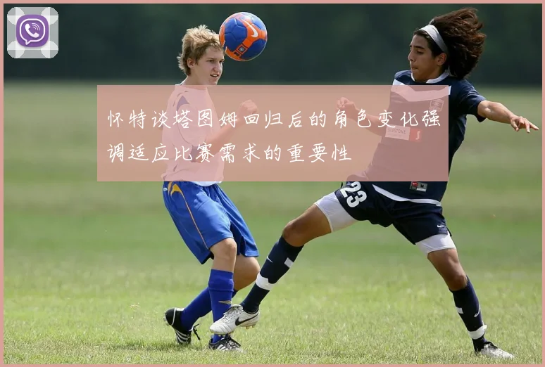 怀特谈塔图姆回归后的角色变化强调适应比赛需求的重要性