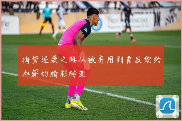 梅努逆袭之路从被弃用到首发续约加薪的精彩转变