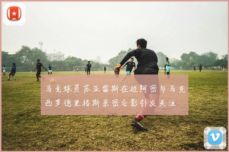 马竞球员苏亚雷斯在迈阿密与马克西罗德里格斯亲密合影引发关注