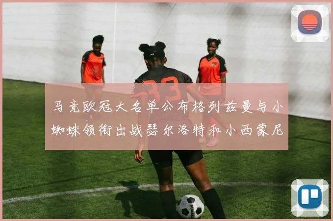 马竞欧冠大名单公布格列兹曼与小蜘蛛领衔出战瑟尔洛特和小西蒙尼在列