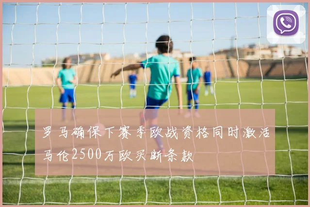 罗马确保下赛季欧战资格同时激活马伦2500万欧买断条款